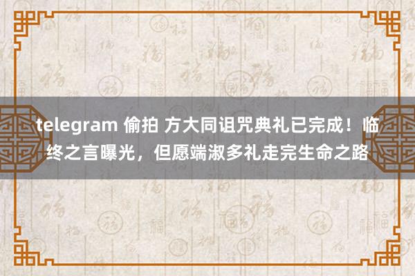 telegram 偷拍 方大同诅咒典礼已完成！临终之言曝光，但愿端淑多礼走完生命之路