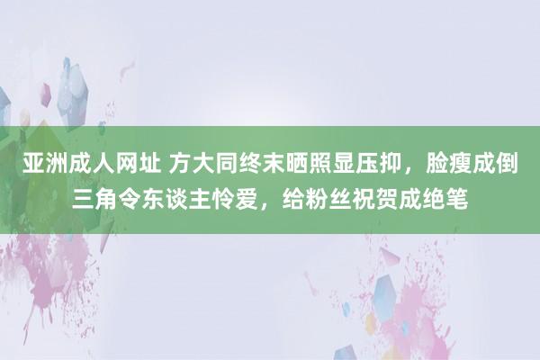 亚洲成人网址 方大同终末晒照显压抑，脸瘦成倒三角令东谈主怜爱，给粉丝祝贺成绝笔