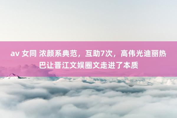 av 女同 浓颜系典范，互助7次，高伟光迪丽热巴让晋江文娱圈文走进了本质