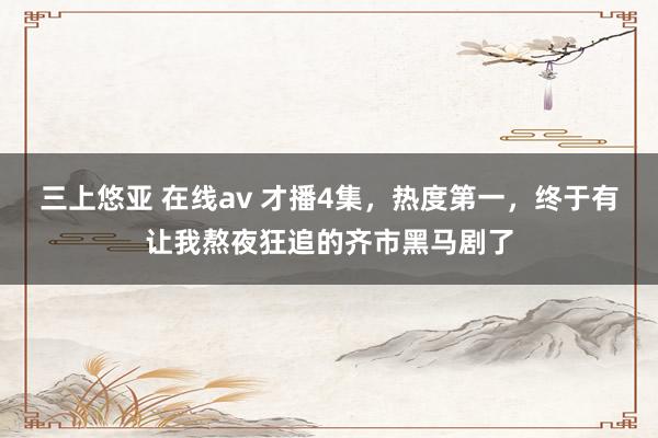 三上悠亚 在线av 才播4集，热度第一，终于有让我熬夜狂追的齐市黑马剧了