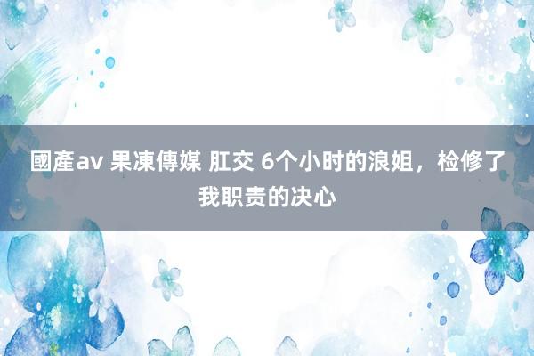 國產av 果凍傳媒 肛交 6个小时的浪姐，检修了我职责的决心